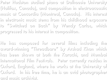 









Peter Hudston studied piano at Dalhousie University (Halifax, Canada), and composition in electroacoustic music at Concordia (Montreal, Canada).  His interest in electronic music stems from his childhood exposure to “Switched on Bach” by Wendy Carlos, which progressed to his interest in composition.  

He has composed for several films including the award-winning “Threadbare” by Arshad Khan which has been shown at both the Karachi, and Mumbai International Film Festivals.  Peter currently resides in Oxford, England, where he works at the University of Oxford.  In his free time, he is an avid photographer and music archivist.